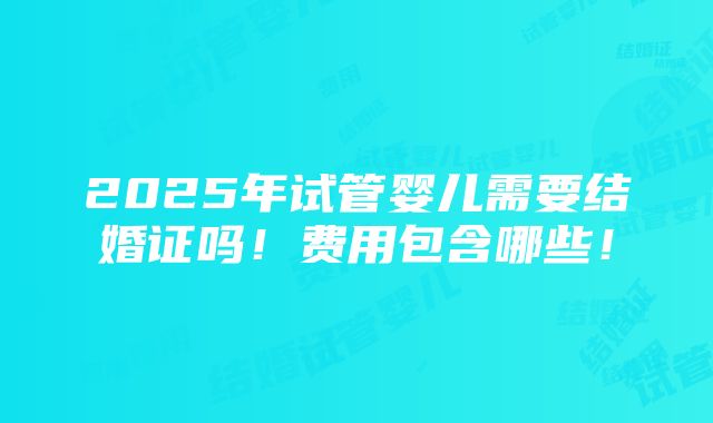 2025年试管婴儿需要结婚证吗！费用包含哪些！