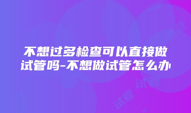 不想过多检查可以直接做试管吗-不想做试管怎么办