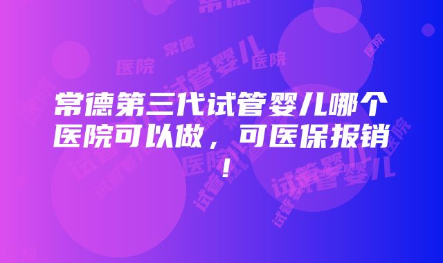 常德第三代试管婴儿哪个医院可以做，可医保报销！