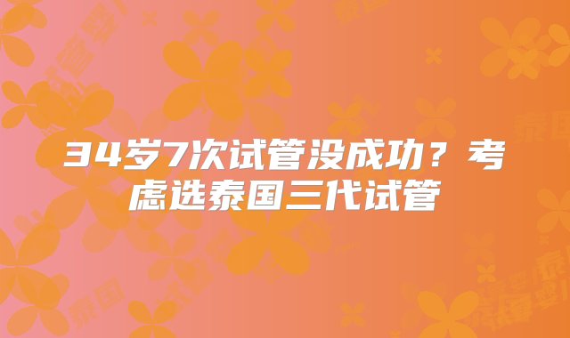 34岁7次试管没成功？考虑选泰国三代试管