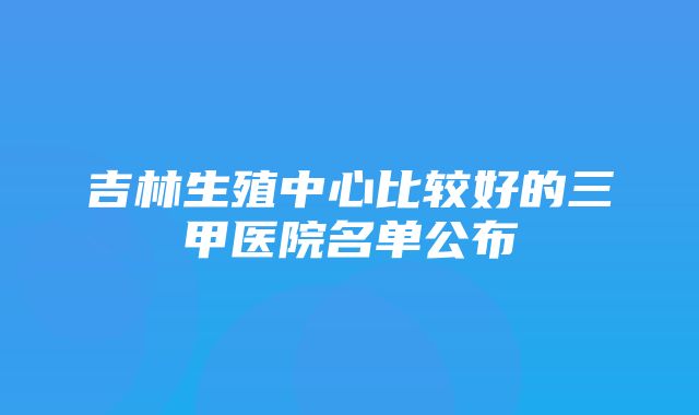 吉林生殖中心比较好的三甲医院名单公布