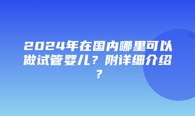 2024年在国内哪里可以做试管婴儿？附详细介绍？