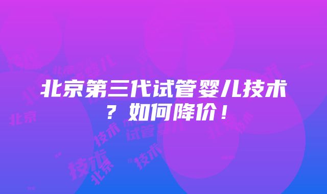 北京第三代试管婴儿技术？如何降价！