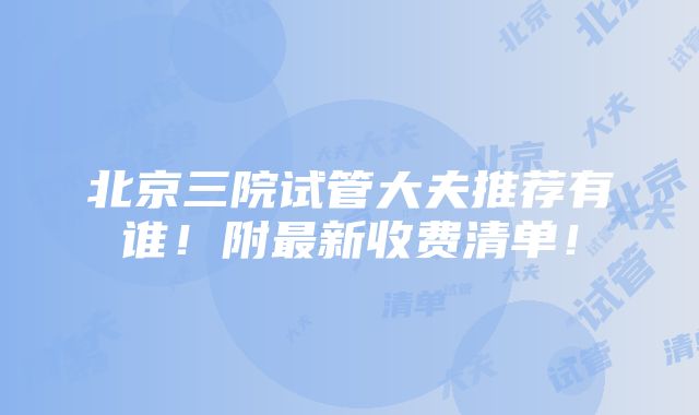 北京三院试管大夫推荐有谁！附最新收费清单！