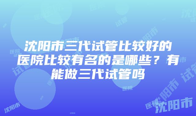 沈阳市三代试管比较好的医院比较有名的是哪些？有能做三代试管吗