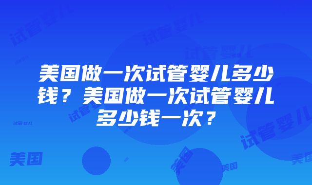 美国做一次试管婴儿多少钱？美国做一次试管婴儿多少钱一次？