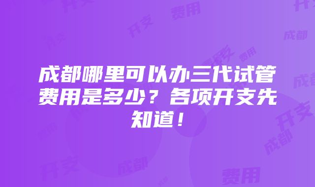 成都哪里可以办三代试管费用是多少？各项开支先知道！