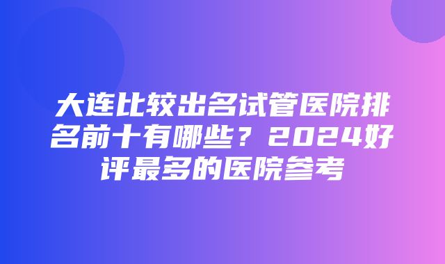 大连比较出名试管医院排名前十有哪些？2024好评最多的医院参考