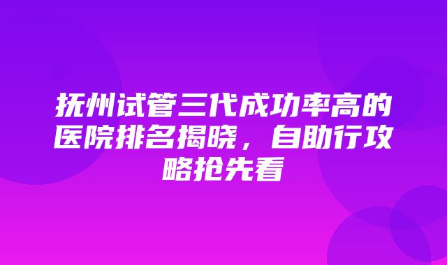 抚州试管三代成功率高的医院排名揭晓，自助行攻略抢先看