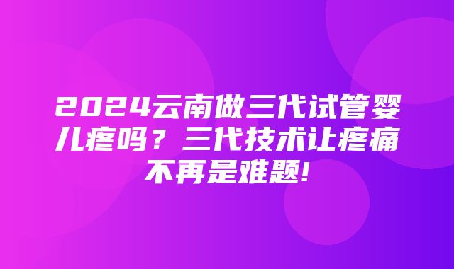 2024云南做三代试管婴儿疼吗？三代技术让疼痛不再是难题!