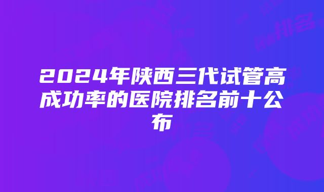 2024年陕西三代试管高成功率的医院排名前十公布