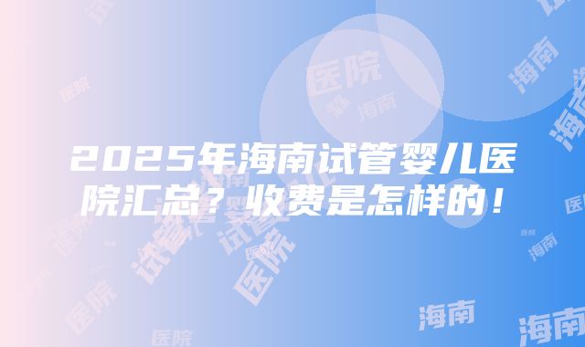 2025年海南试管婴儿医院汇总？收费是怎样的！