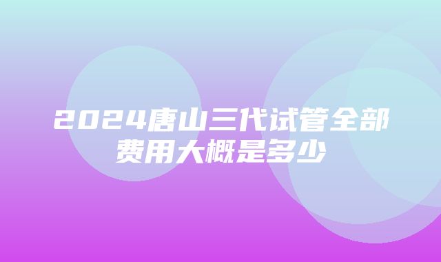 2024唐山三代试管全部费用大概是多少