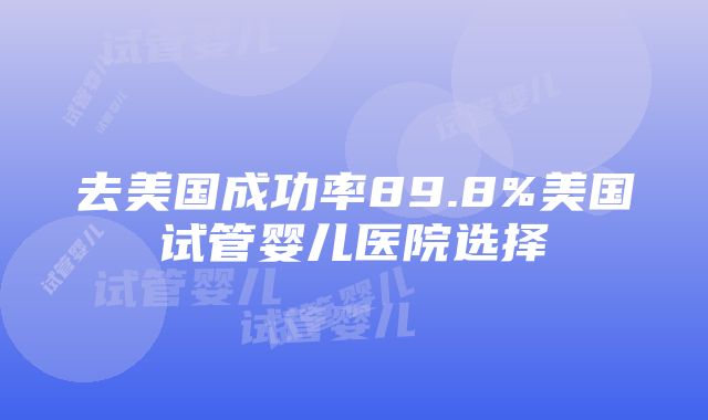 去美国成功率89.8%美国试管婴儿医院选择