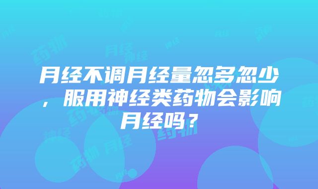 月经不调月经量忽多忽少，服用神经类药物会影响月经吗？