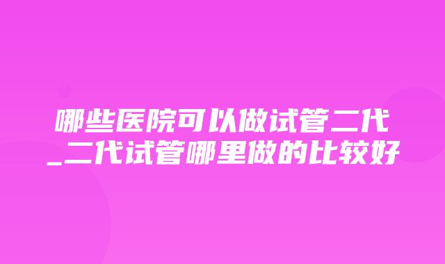 哪些医院可以做试管二代_二代试管哪里做的比较好