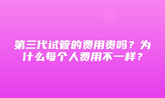 第三代试管的费用贵吗？为什么每个人费用不一样？