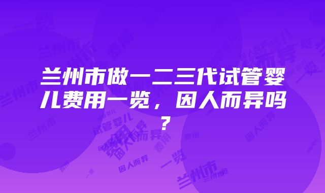 兰州市做一二三代试管婴儿费用一览，因人而异吗？