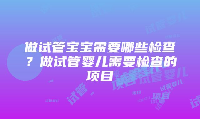 做试管宝宝需要哪些检查？做试管婴儿需要检查的项目