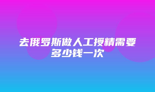 去俄罗斯做人工授精需要多少钱一次