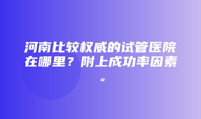 河南比较权威的试管医院在哪里？附上成功率因素。