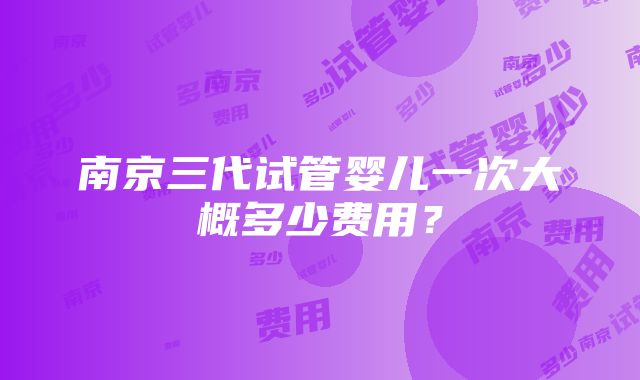 南京三代试管婴儿一次大概多少费用？