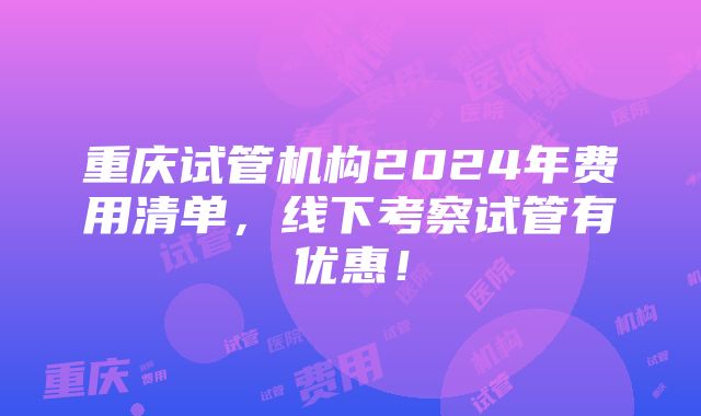 重庆试管机构2024年费用清单，线下考察试管有优惠！