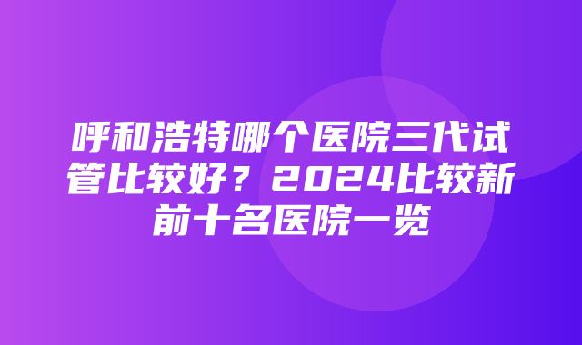 呼和浩特哪个医院三代试管比较好？2024比较新前十名医院一览