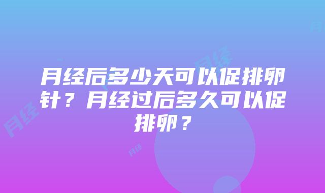 月经后多少天可以促排卵针？月经过后多久可以促排卵？