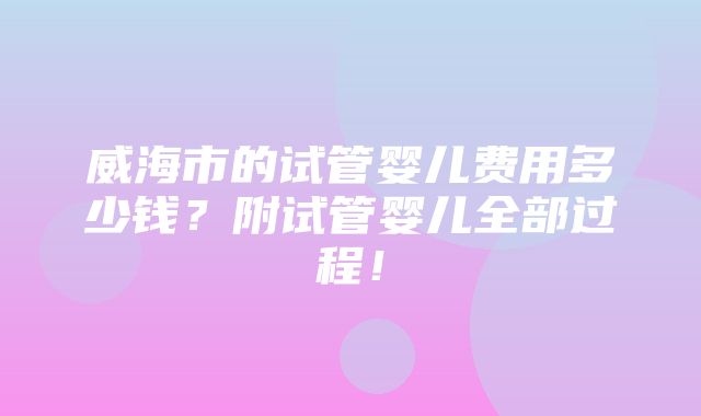 威海市的试管婴儿费用多少钱？附试管婴儿全部过程！