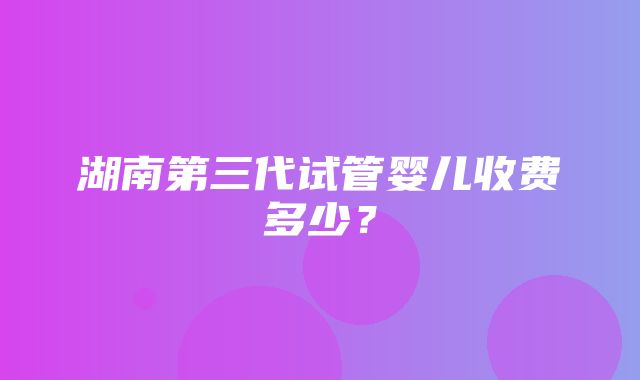 湖南第三代试管婴儿收费多少？