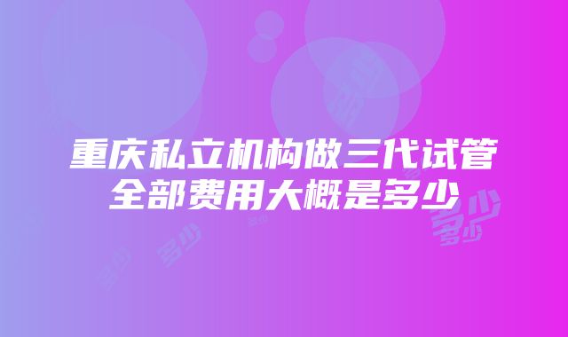 重庆私立机构做三代试管全部费用大概是多少