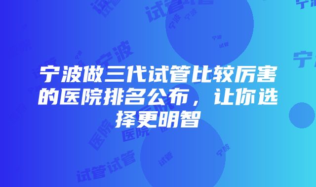 宁波做三代试管比较厉害的医院排名公布，让你选择更明智