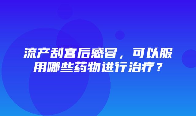 流产刮宫后感冒，可以服用哪些药物进行治疗？