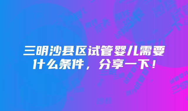 三明沙县区试管婴儿需要什么条件，分享一下！