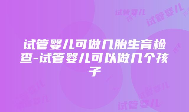 试管婴儿可做几胎生育检查-试管婴儿可以做几个孩子