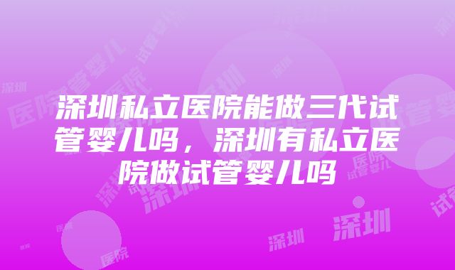 深圳私立医院能做三代试管婴儿吗，深圳有私立医院做试管婴儿吗