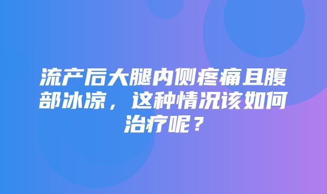 流产后大腿内侧疼痛且腹部冰凉，这种情况该如何治疗呢？