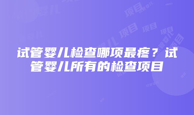 试管婴儿检查哪项最疼？试管婴儿所有的检查项目