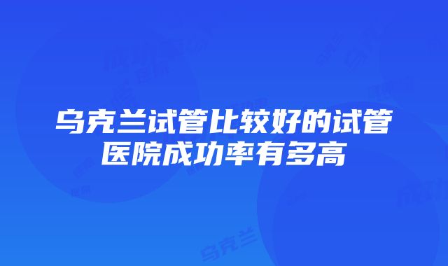 乌克兰试管比较好的试管医院成功率有多高