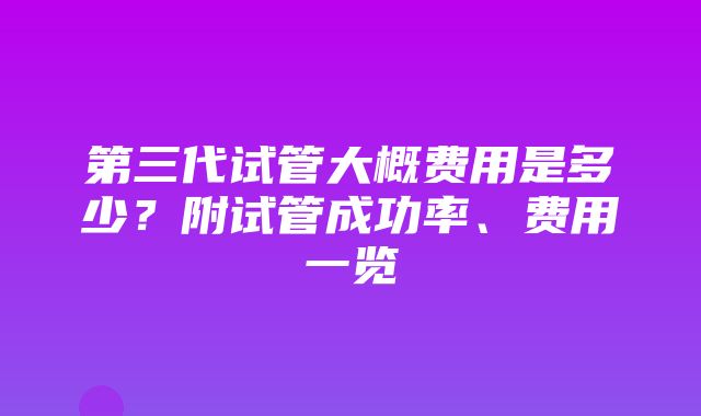 第三代试管大概费用是多少？附试管成功率、费用一览