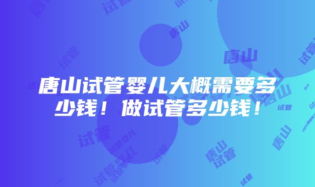 唐山试管婴儿大概需要多少钱！做试管多少钱！