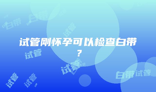 试管刚怀孕可以检查白带？