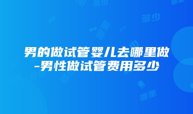 男的做试管婴儿去哪里做-男性做试管费用多少