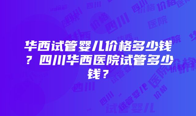 华西试管婴儿价格多少钱？四川华西医院试管多少钱？