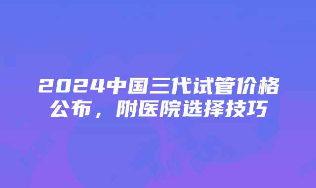 2024中国三代试管价格公布，附医院选择技巧