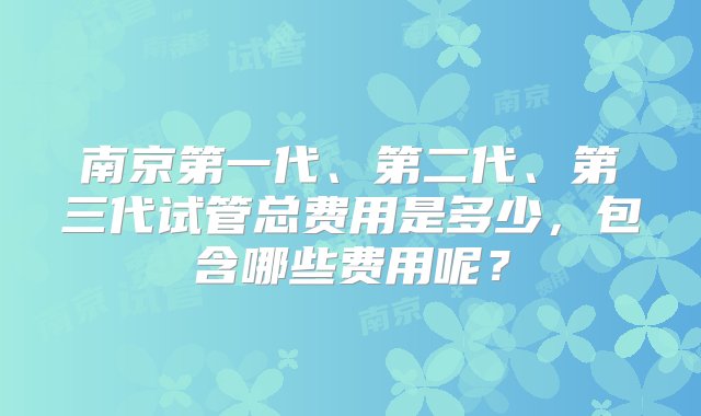 南京第一代、第二代、第三代试管总费用是多少，包含哪些费用呢？