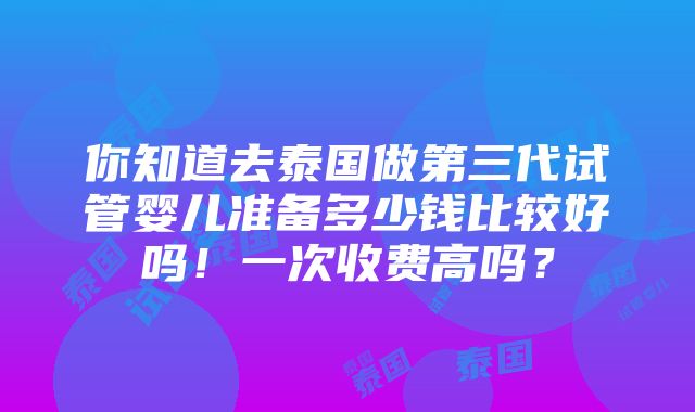 你知道去泰国做第三代试管婴儿准备多少钱比较好吗！一次收费高吗？