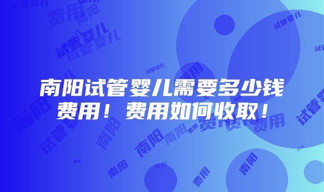 南阳试管婴儿需要多少钱费用！费用如何收取！