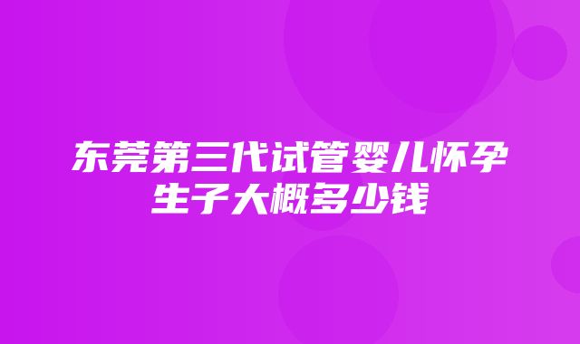 东莞第三代试管婴儿怀孕生子大概多少钱